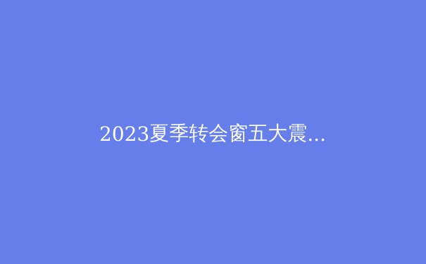 2023夏季转会窗五大震撼交易：欧洲足坛格局重塑 - 4